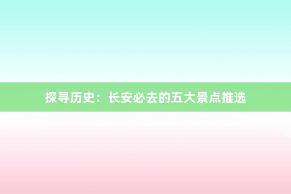 探寻历史：长安必去的五大景点推选